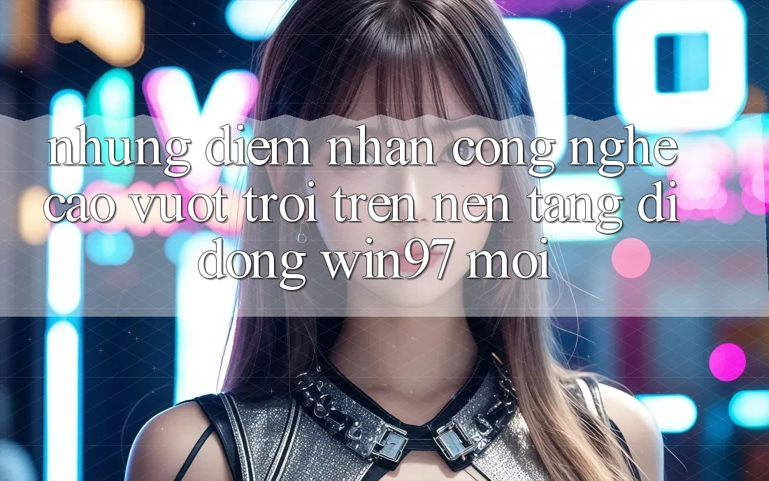 Những Điểm Nhấn Công Nghệ Cao vượt trội Trên Nền tảng di động win97 Mới Những Điểm Nhấn Công Nghệ Cao vượt trội Trên Nền tảng di động win97 Mới