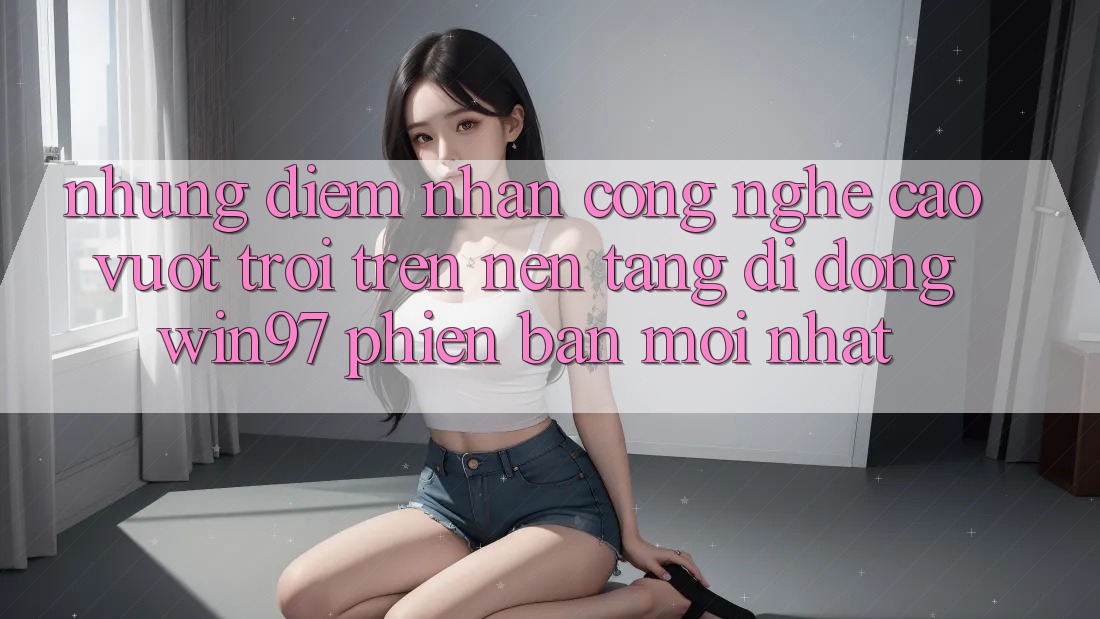 Những Điểm Nhấn Công Nghệ Cao vượt trội Trên Nền tảng di động win97 Phiên Bản Mới nhất