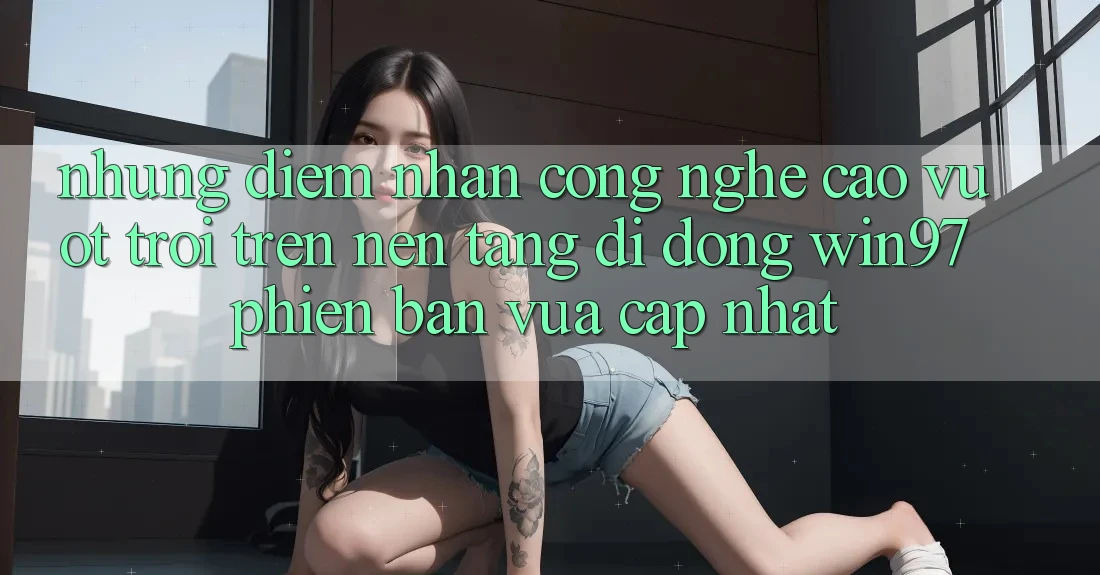 Những Điểm Nhấn Công Nghệ Cao vượt trội Trên Nền tảng di động win97 Phiên Bản Vừa cập nhật Những Điểm Nhấn Công Nghệ Cao vượt trội Trên Nền tảng di động win97 Phiên Bản Vừa cập nhật