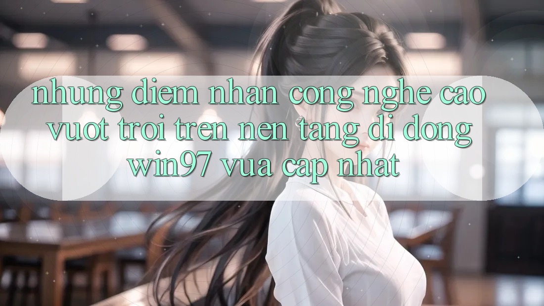 Những Điểm Nhấn Công Nghệ Cao vượt trội Trên Nền tảng di động win97 Vừa cập nhật