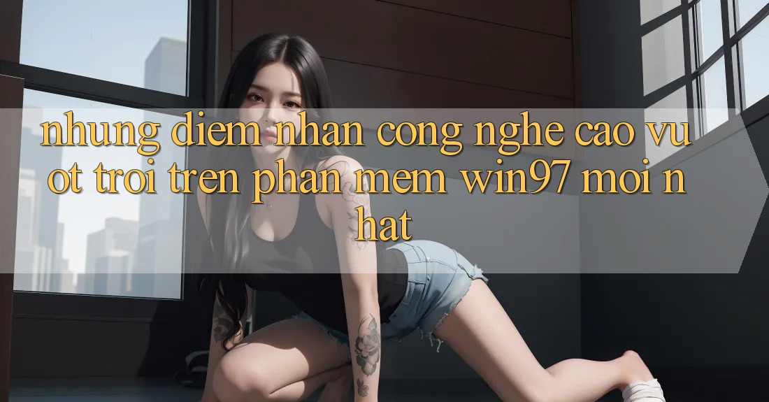 Những Điểm Nhấn Công Nghệ Cao vượt trội Trên Phần mềm win97 Mới nhất Những Điểm Nhấn Công Nghệ Cao vượt trội Trên Phần mềm win97 Mới nhất