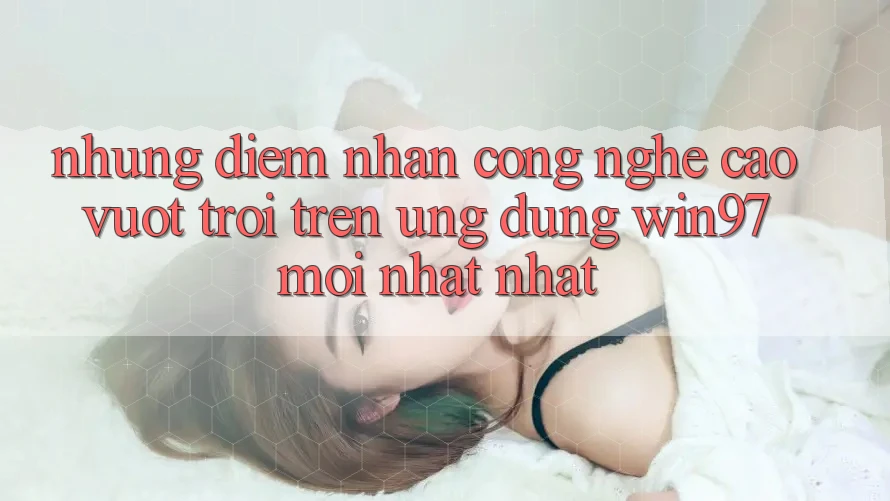 Những Điểm Nhấn Công Nghệ Cao vượt trội Trên Ứng Dụng win97 Mới nhất nhất Những Điểm Nhấn Công Nghệ Cao vượt trội Trên Ứng Dụng win97 Mới nhất nhất