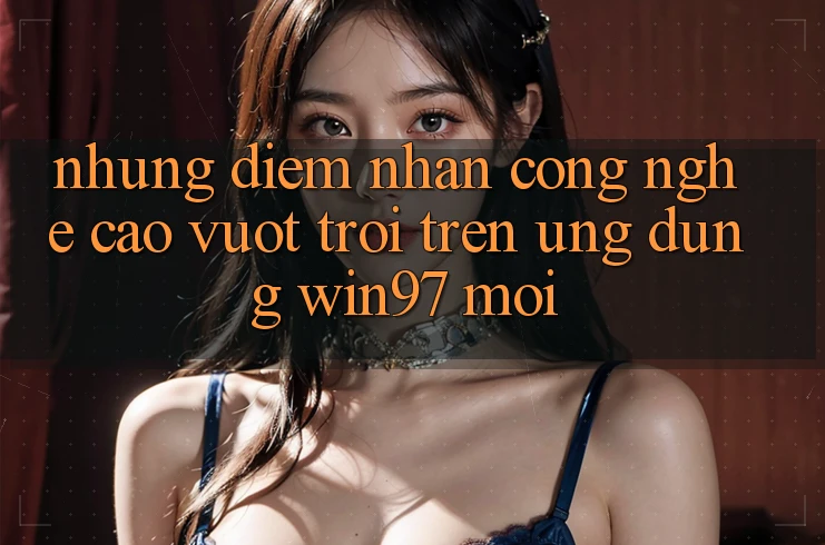 Những Điểm Nhấn Công Nghệ Cao vượt trội Trên Ứng Dụng win97 Mới Những Điểm Nhấn Công Nghệ Cao vượt trội Trên Ứng Dụng win97 Mới