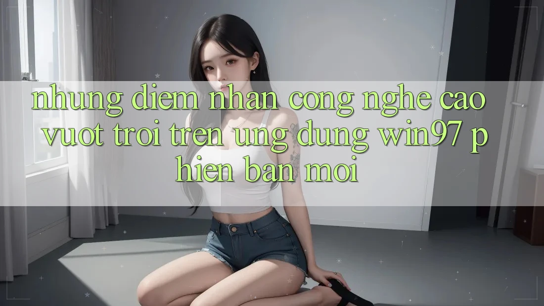 Những Điểm Nhấn Công Nghệ Cao vượt trội Trên Ứng Dụng win97 Phiên Bản Mới Những Điểm Nhấn Công Nghệ Cao vượt trội Trên Ứng Dụng win97 Phiên Bản Mới
