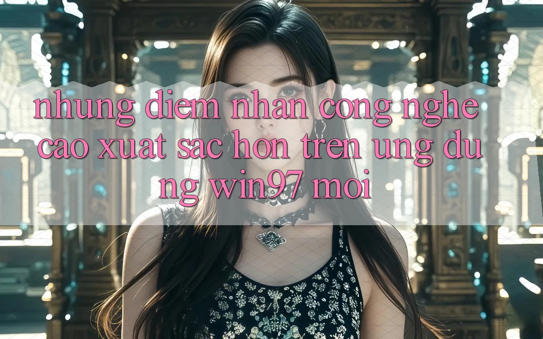 Những Điểm Nhấn Công Nghệ Cao xuất sắc hơn Trên Ứng Dụng win97 Mới Những Điểm Nhấn Công Nghệ Cao xuất sắc hơn Trên Ứng Dụng win97 Mới