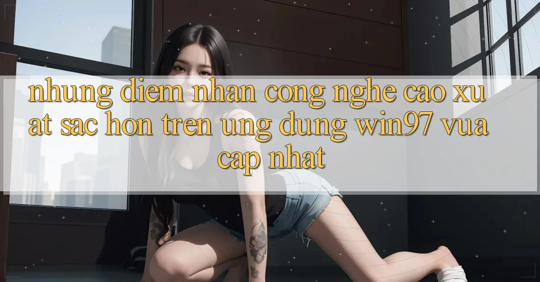 Những Điểm Nhấn Công Nghệ Cao xuất sắc hơn Trên Ứng Dụng win97 Vừa cập nhật Những Điểm Nhấn Công Nghệ Cao xuất sắc hơn Trên Ứng Dụng win97 Vừa cập nhật