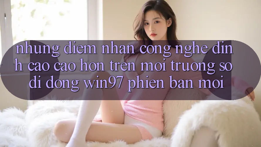 Những Điểm Nhấn Công Nghệ Đỉnh cao cao hơn Trên Môi trường số di động win97 Phiên Bản Mới Những Điểm Nhấn Công Nghệ Đỉnh cao cao hơn Trên Môi trường số di động win97 Phiên Bản Mới