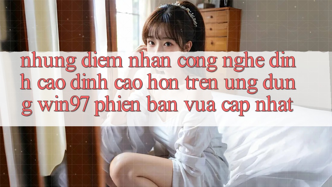 Những Điểm Nhấn Công Nghệ Đỉnh cao đỉnh cao hơn Trên Ứng dụng win97 Phiên Bản Vừa cập nhật Những Điểm Nhấn Công Nghệ Đỉnh cao đỉnh cao hơn Trên Ứng dụng win97 Phiên Bản Vừa cập nhật