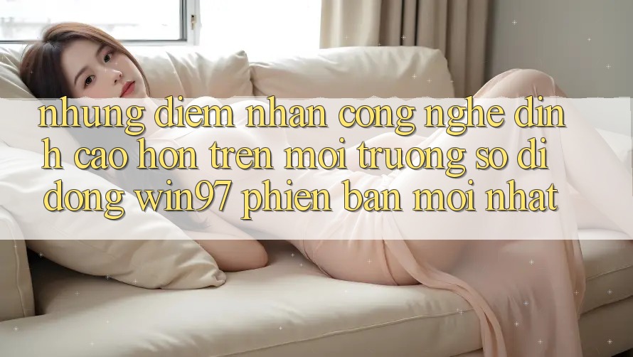 Những Điểm Nhấn Công Nghệ Đỉnh cao hơn Trên Môi trường số di động win97 Phiên Bản Mới nhất Những Điểm Nhấn Công Nghệ Đỉnh cao hơn Trên Môi trường số di động win97 Phiên Bản Mới nhất