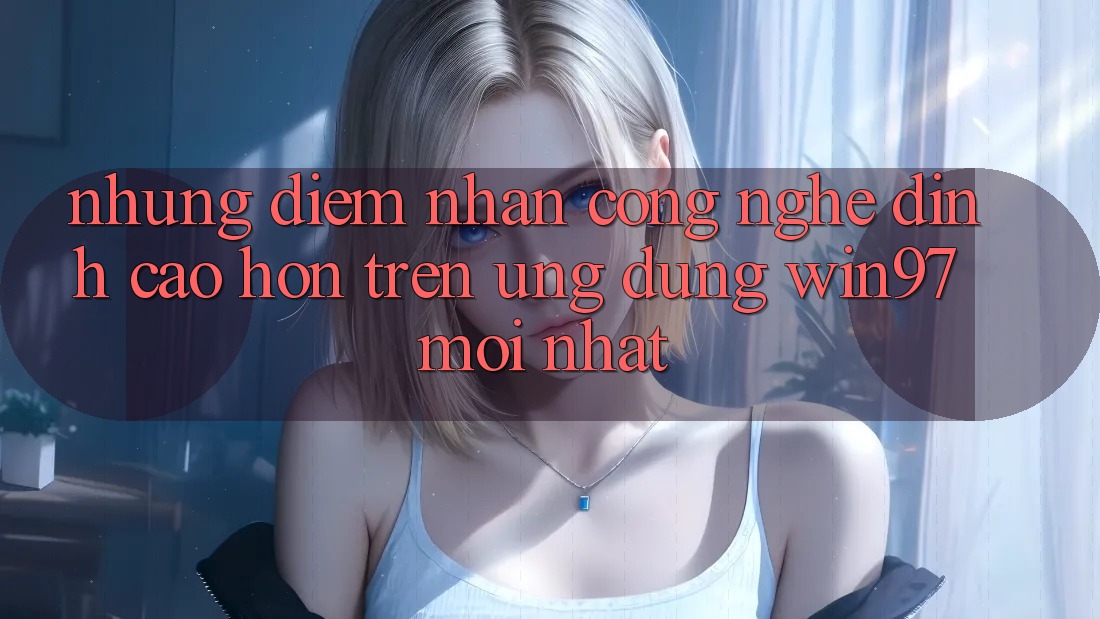 Những Điểm Nhấn Công Nghệ Đỉnh cao hơn Trên Ứng Dụng win97 Mới nhất Những Điểm Nhấn Công Nghệ Đỉnh cao hơn Trên Ứng Dụng win97 Mới nhất