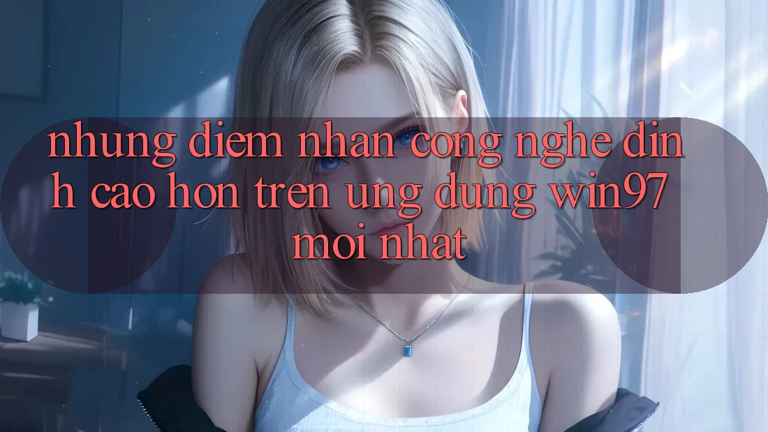 Những Điểm Nhấn Công Nghệ Đỉnh cao hơn Trên Ứng Dụng win97 Mới nhất Những Điểm Nhấn Công Nghệ Đỉnh cao hơn Trên Ứng Dụng win97 Mới nhất