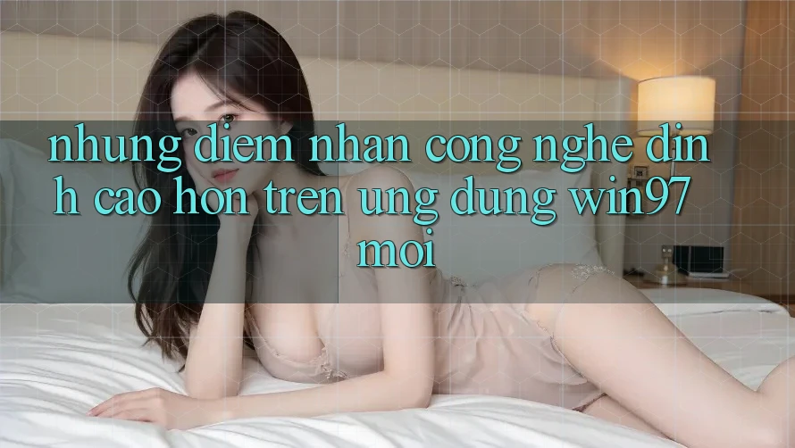 Những Điểm Nhấn Công Nghệ Đỉnh cao hơn Trên Ứng Dụng win97 Mới Những Điểm Nhấn Công Nghệ Đỉnh cao hơn Trên Ứng Dụng win97 Mới
