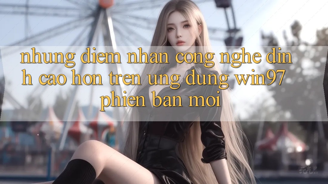 Những Điểm Nhấn Công Nghệ Đỉnh cao hơn Trên Ứng Dụng win97 Phiên Bản Mới Những Điểm Nhấn Công Nghệ Đỉnh cao hơn Trên Ứng Dụng win97 Phiên Bản Mới