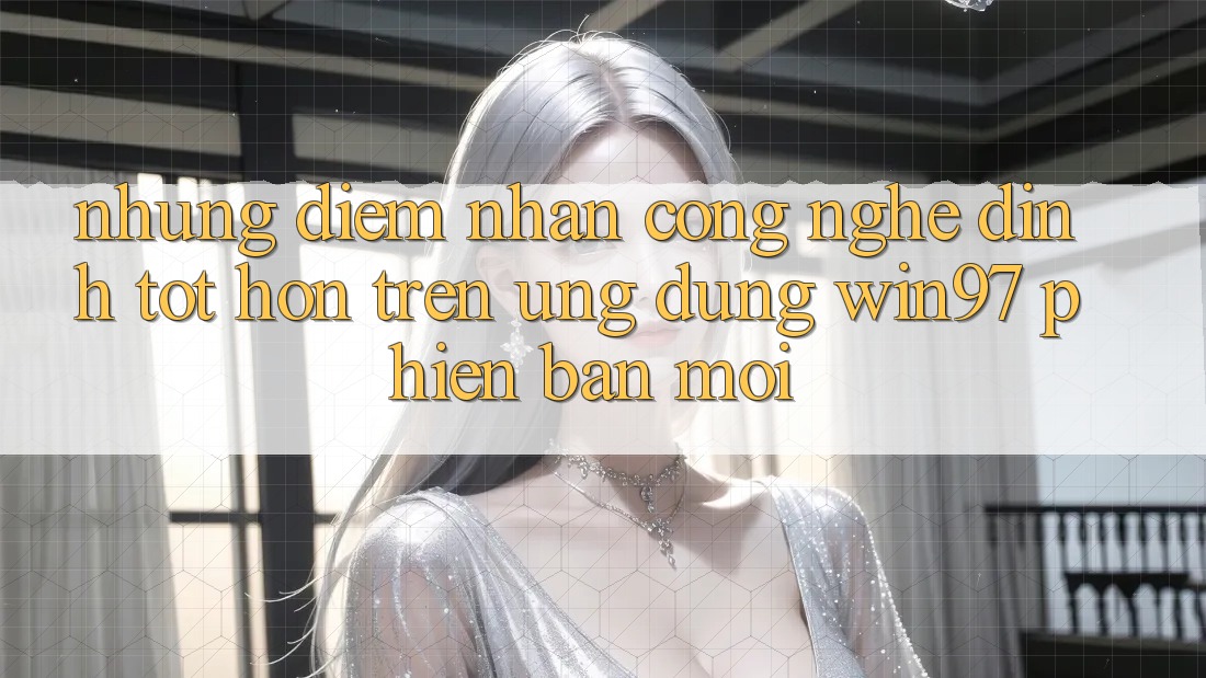 Những Điểm Nhấn Công Nghệ Đỉnh tốt hơn Trên Ứng Dụng win97 Phiên Bản Mới Những Điểm Nhấn Công Nghệ Đỉnh tốt hơn Trên Ứng Dụng win97 Phiên Bản Mới