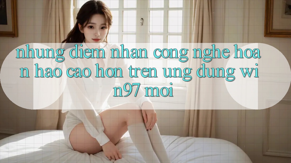 Những Điểm Nhấn Công Nghệ Hoàn hảo cao hơn Trên Ứng Dụng win97 Mới Những Điểm Nhấn Công Nghệ Hoàn hảo cao hơn Trên Ứng Dụng win97 Mới
