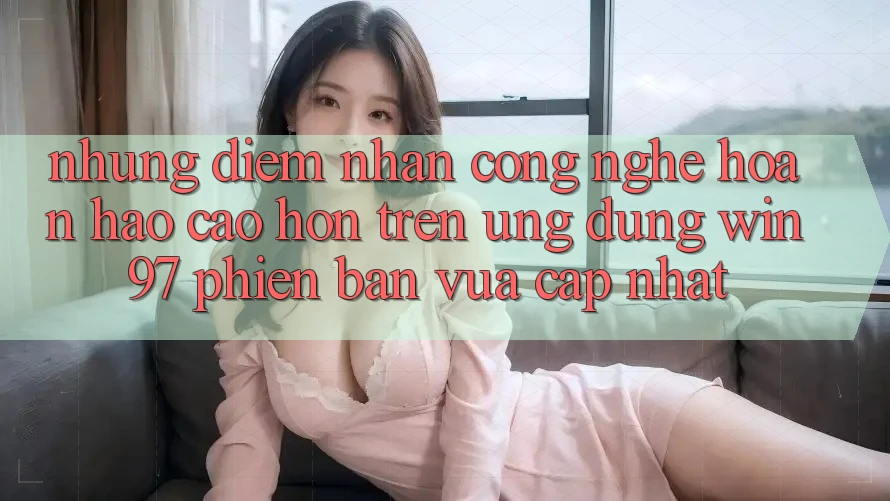 Những Điểm Nhấn Công Nghệ Hoàn hảo cao hơn Trên Ứng Dụng win97 Phiên Bản Vừa cập nhật Những Điểm Nhấn Công Nghệ Hoàn hảo cao hơn Trên Ứng Dụng win97 Phiên Bản Vừa cập nhật
