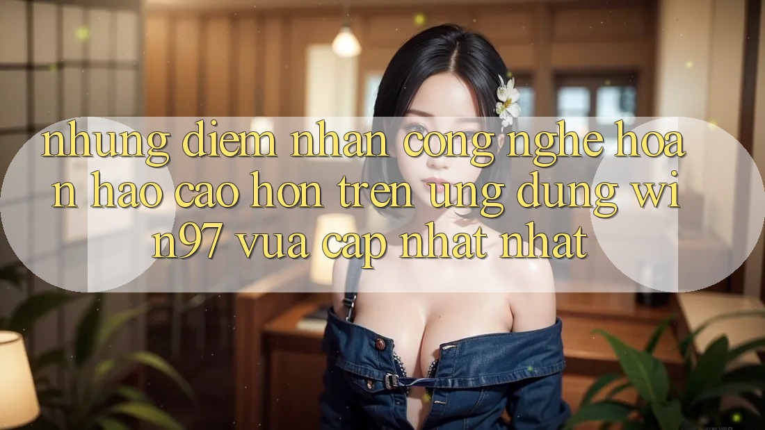 Những Điểm Nhấn Công Nghệ Hoàn hảo cao hơn Trên Ứng Dụng win97 Vừa cập nhật nhất Những Điểm Nhấn Công Nghệ Hoàn hảo cao hơn Trên Ứng Dụng win97 Vừa cập nhật nhất