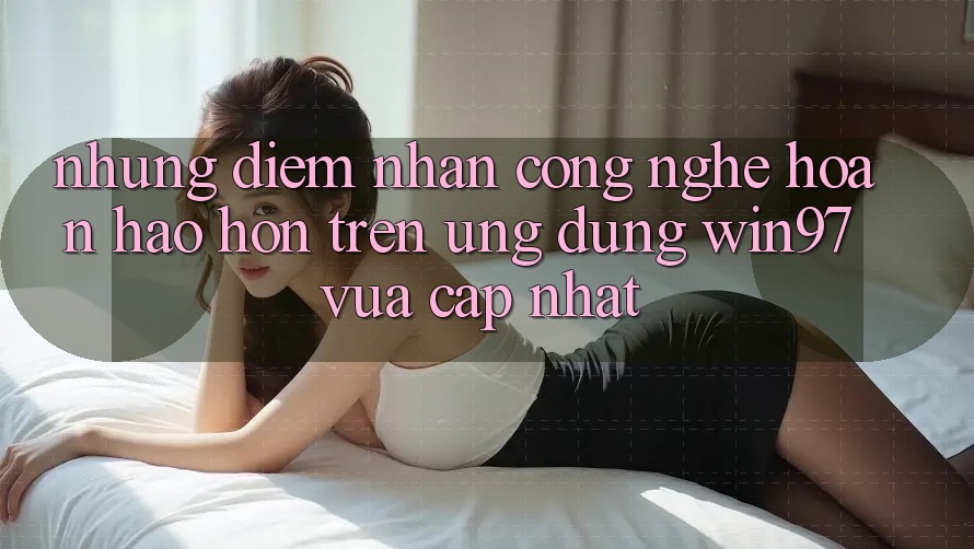 Những Điểm Nhấn Công Nghệ Hoàn hảo hơn Trên Ứng Dụng win97 Vừa cập nhật Những Điểm Nhấn Công Nghệ Hoàn hảo hơn Trên Ứng Dụng win97 Vừa cập nhật