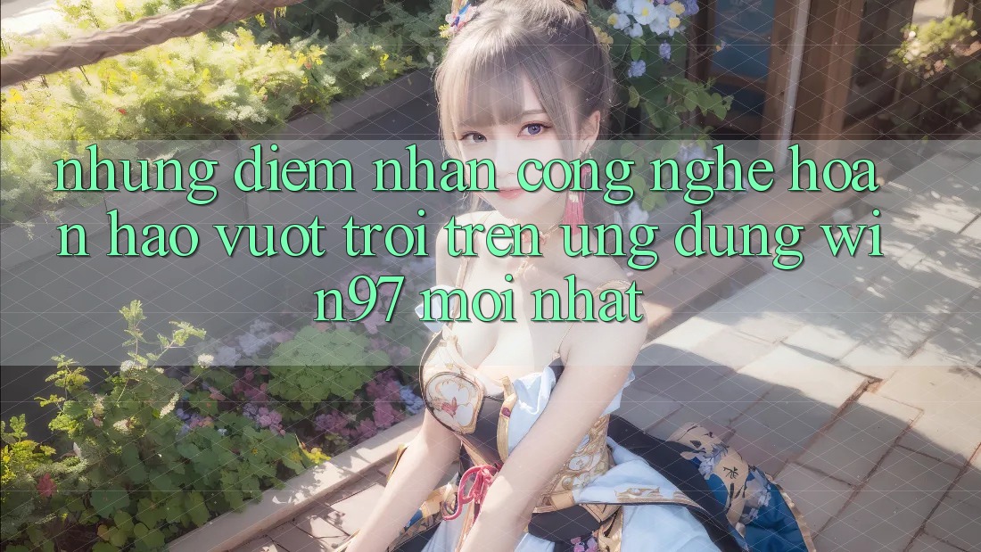 Những Điểm Nhấn Công Nghệ Hoàn hảo vượt trội Trên Ứng Dụng win97 Mới nhất Những Điểm Nhấn Công Nghệ Hoàn hảo vượt trội Trên Ứng Dụng win97 Mới nhất