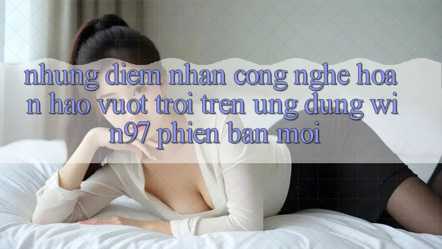Những Điểm Nhấn Công Nghệ Hoàn hảo vượt trội Trên Ứng Dụng win97 Phiên Bản Mới Những Điểm Nhấn Công Nghệ Hoàn hảo vượt trội Trên Ứng Dụng win97 Phiên Bản Mới