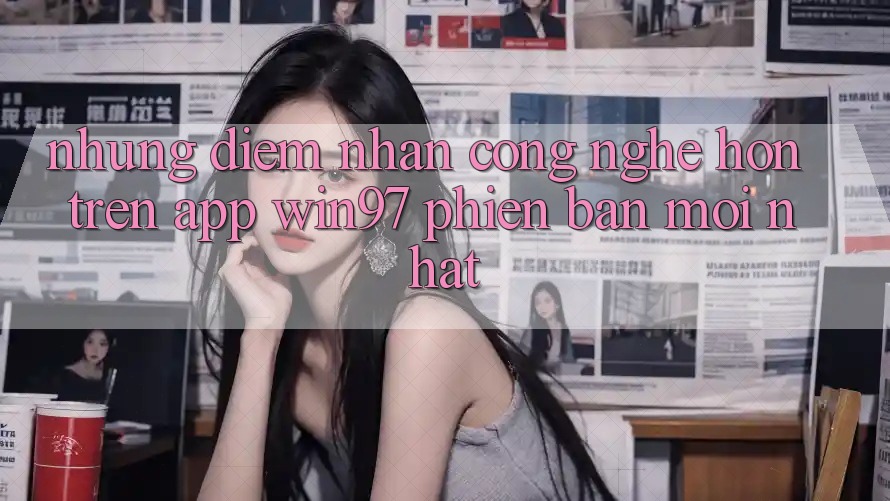 Những Điểm Nhấn Công Nghệ Hơn Trên App win97 Phiên Bản Mới nhất Những Điểm Nhấn Công Nghệ Hơn Trên App win97 Phiên Bản Mới nhất