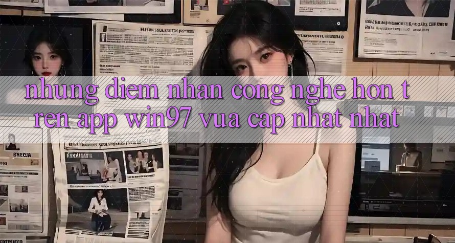 Những Điểm Nhấn Công Nghệ Hơn Trên App win97 Vừa cập nhật nhất Những Điểm Nhấn Công Nghệ Hơn Trên App win97 Vừa cập nhật nhất
