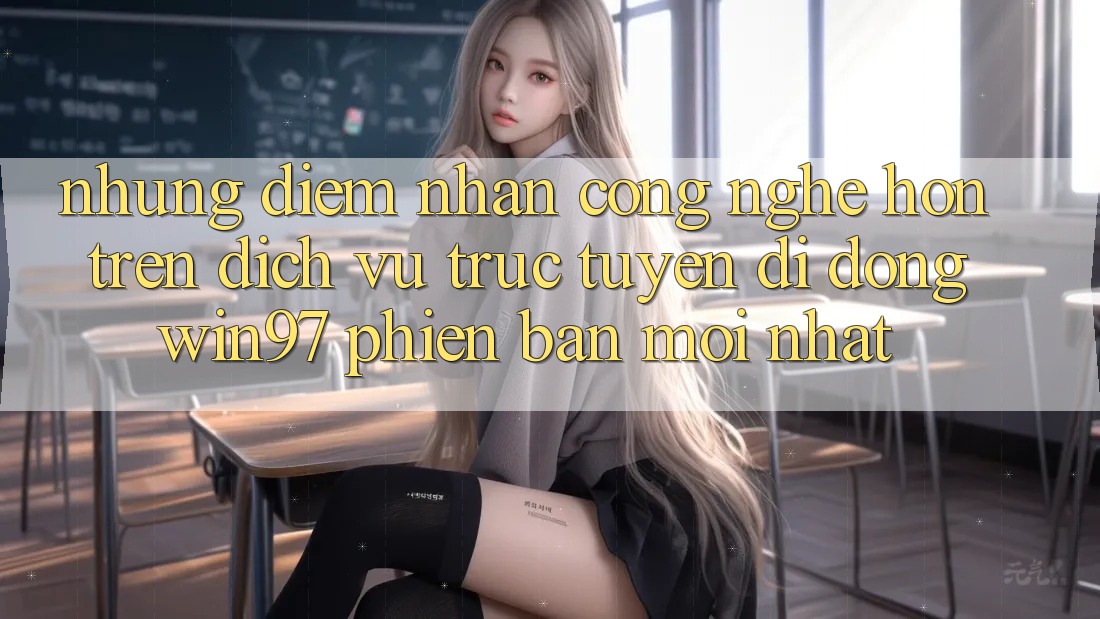 Những Điểm Nhấn Công Nghệ Hơn Trên Dịch vụ trực tuyến di động win97 Phiên Bản Mới nhất Những Điểm Nhấn Công Nghệ Hơn Trên Dịch vụ trực tuyến di động win97 Phiên Bản Mới nhất