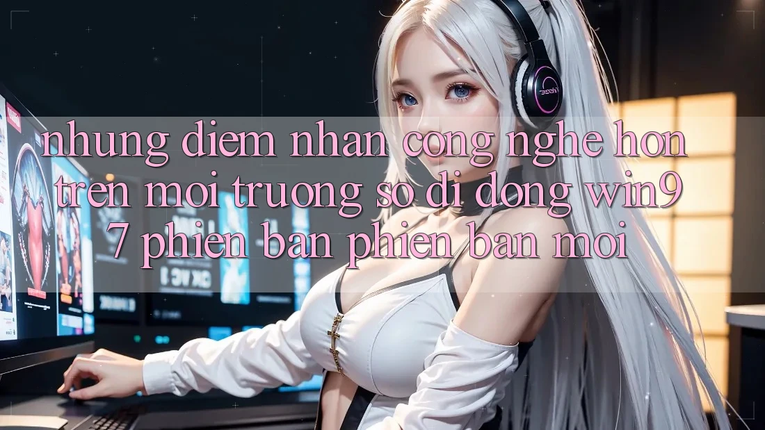 Những Điểm Nhấn Công Nghệ Hơn Trên Môi trường số di động win97 Phiên Bản Phiên bản mới Những Điểm Nhấn Công Nghệ Hơn Trên Môi trường số di động win97 Phiên Bản Phiên bản mới