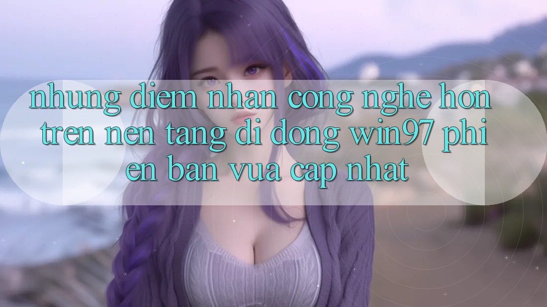 Những Điểm Nhấn Công Nghệ Hơn Trên Nền tảng di động win97 Phiên Bản Vừa cập nhật Những Điểm Nhấn Công Nghệ Hơn Trên Nền tảng di động win97 Phiên Bản Vừa cập nhật