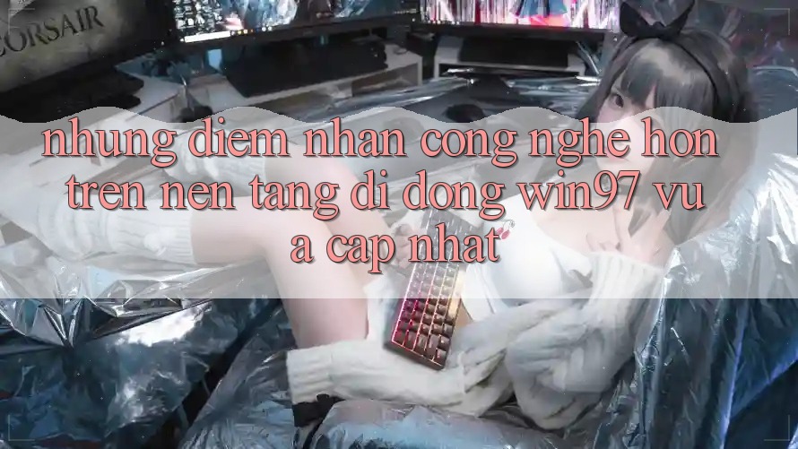 Những Điểm Nhấn Công Nghệ Hơn Trên Nền tảng di động win97 Vừa cập nhật Những Điểm Nhấn Công Nghệ Hơn Trên Nền tảng di động win97 Vừa cập nhật