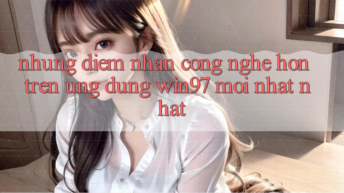 Những Điểm Nhấn Công Nghệ Hơn Trên Ứng Dụng win97 Mới nhất nhất