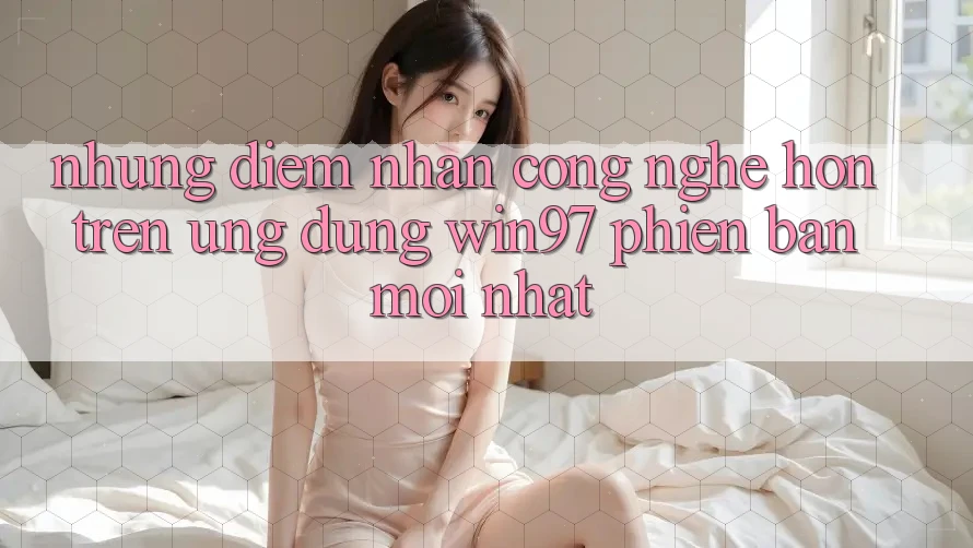 Những Điểm Nhấn Công Nghệ Hơn Trên Ứng Dụng win97 Phiên Bản Mới nhất Những Điểm Nhấn Công Nghệ Hơn Trên Ứng Dụng win97 Phiên Bản Mới nhất