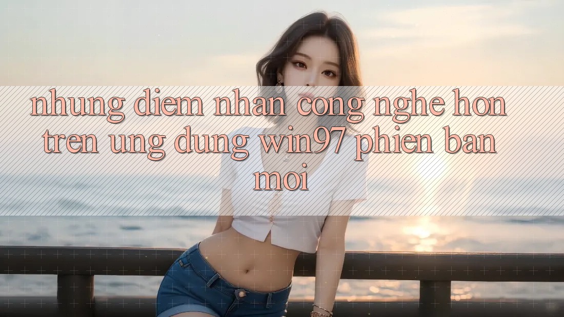 Những Điểm Nhấn Công Nghệ Hơn Trên Ứng Dụng win97 Phiên Bản Mới Những Điểm Nhấn Công Nghệ Hơn Trên Ứng Dụng win97 Phiên Bản Mới