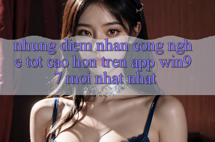Những Điểm Nhấn Công Nghệ Tốt cao hơn Trên App win97 Mới nhất nhất Những Điểm Nhấn Công Nghệ Tốt cao hơn Trên App win97 Mới nhất nhất