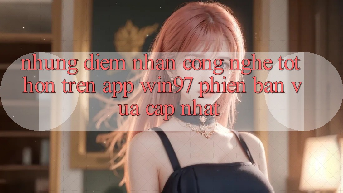Những Điểm Nhấn Công Nghệ Tốt hơn Trên App win97 Phiên Bản Vừa cập nhật Những Điểm Nhấn Công Nghệ Tốt hơn Trên App win97 Phiên Bản Vừa cập nhật