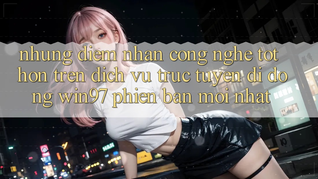 Những Điểm Nhấn Công Nghệ Tốt hơn Trên Dịch vụ trực tuyến di động win97 Phiên Bản Mới nhất