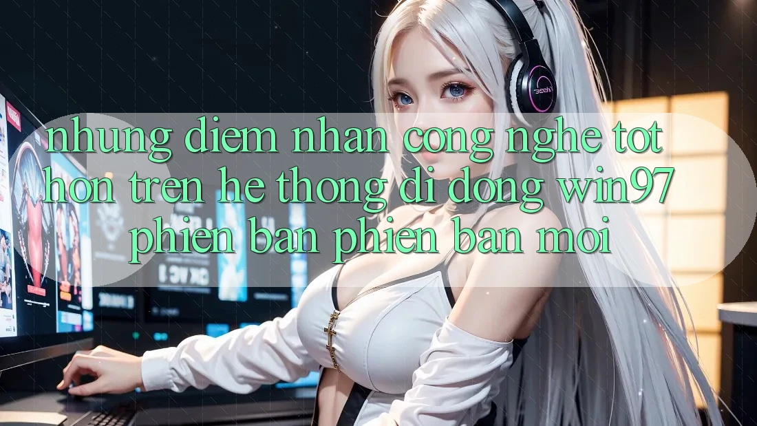 Những Điểm Nhấn Công Nghệ Tốt hơn Trên Hệ thống di động win97 Phiên Bản Phiên bản mới