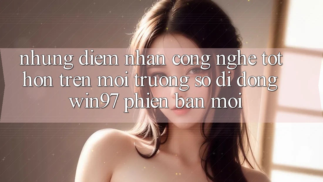 Những Điểm Nhấn Công Nghệ Tốt hơn Trên Môi trường số di động win97 Phiên Bản Mới Những Điểm Nhấn Công Nghệ Tốt hơn Trên Môi trường số di động win97 Phiên Bản Mới