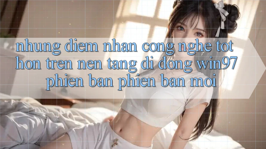 Những Điểm Nhấn Công Nghệ Tốt hơn Trên Nền tảng di động win97 Phiên Bản Phiên bản mới Những Điểm Nhấn Công Nghệ Tốt hơn Trên Nền tảng di động win97 Phiên Bản Phiên bản mới