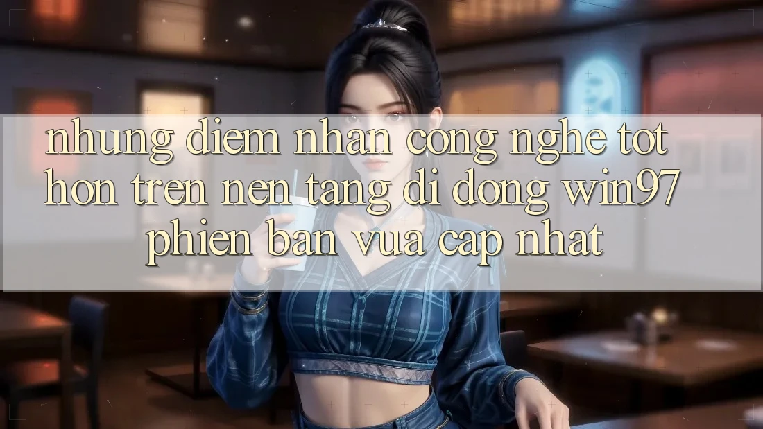 Những Điểm Nhấn Công Nghệ Tốt hơn Trên Nền tảng di động win97 Phiên Bản Vừa cập nhật