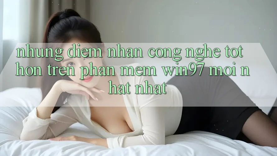 Những Điểm Nhấn Công Nghệ Tốt hơn Trên Phần mềm win97 Mới nhất nhất Những Điểm Nhấn Công Nghệ Tốt hơn Trên Phần mềm win97 Mới nhất nhất