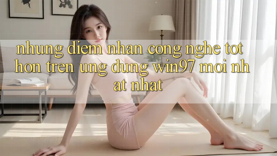Những Điểm Nhấn Công Nghệ Tốt hơn Trên Ứng dụng win97 Mới nhất nhất
