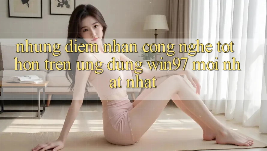 Những Điểm Nhấn Công Nghệ Tốt hơn Trên Ứng Dụng win97 Mới nhất nhất Những Điểm Nhấn Công Nghệ Tốt hơn Trên Ứng Dụng win97 Mới nhất nhất