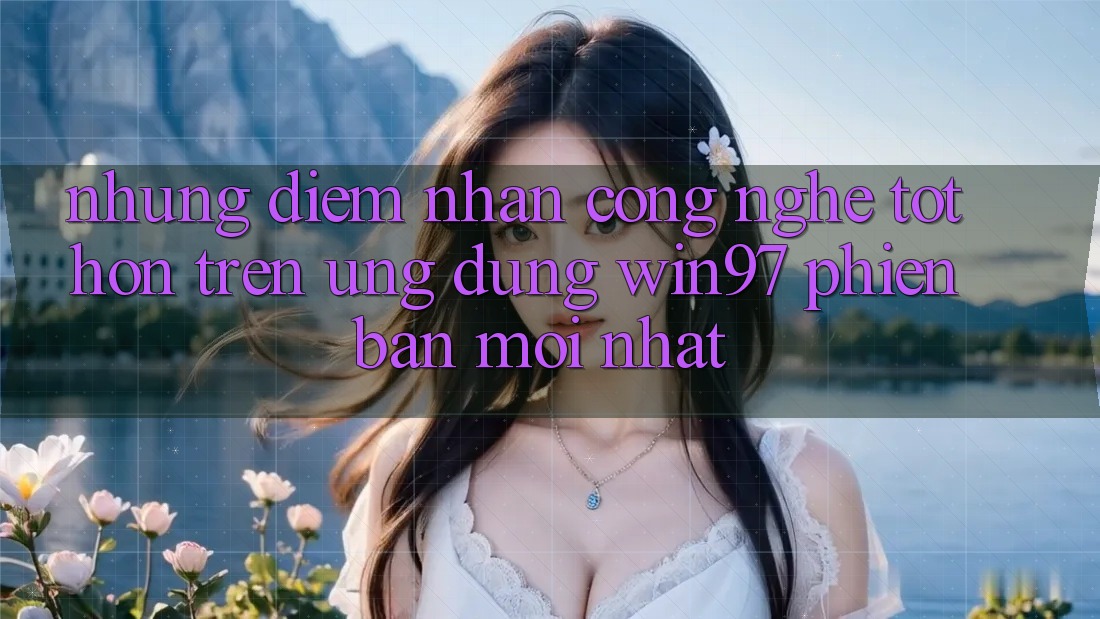 Những Điểm Nhấn Công Nghệ Tốt hơn Trên Ứng Dụng win97 Phiên Bản Mới nhất Những Điểm Nhấn Công Nghệ Tốt hơn Trên Ứng Dụng win97 Phiên Bản Mới nhất