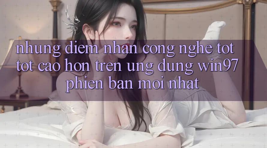 Những Điểm Nhấn Công Nghệ Tốt tốt cao hơn Trên Ứng Dụng win97 Phiên Bản Mới nhất Những Điểm Nhấn Công Nghệ Tốt tốt cao hơn Trên Ứng Dụng win97 Phiên Bản Mới nhất