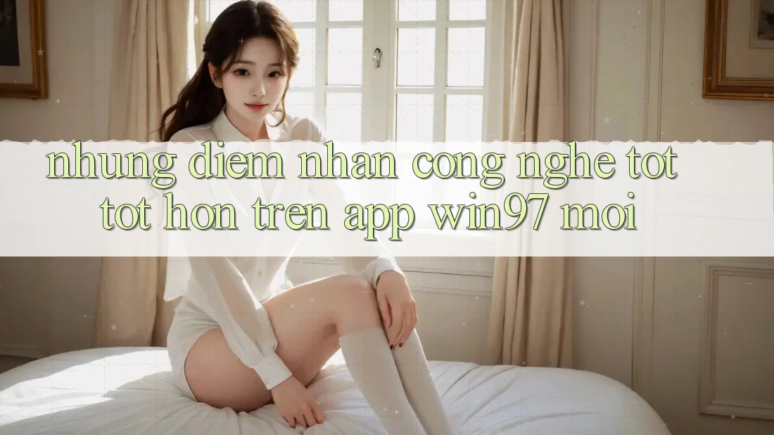 Những Điểm Nhấn Công Nghệ Tốt tốt hơn Trên App win97 Mới Những Điểm Nhấn Công Nghệ Tốt tốt hơn Trên App win97 Mới