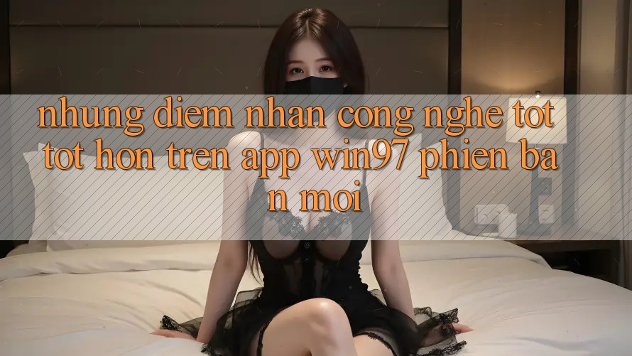 Những Điểm Nhấn Công Nghệ Tốt tốt hơn Trên App win97 Phiên Bản Mới Những Điểm Nhấn Công Nghệ Tốt tốt hơn Trên App win97 Phiên Bản Mới