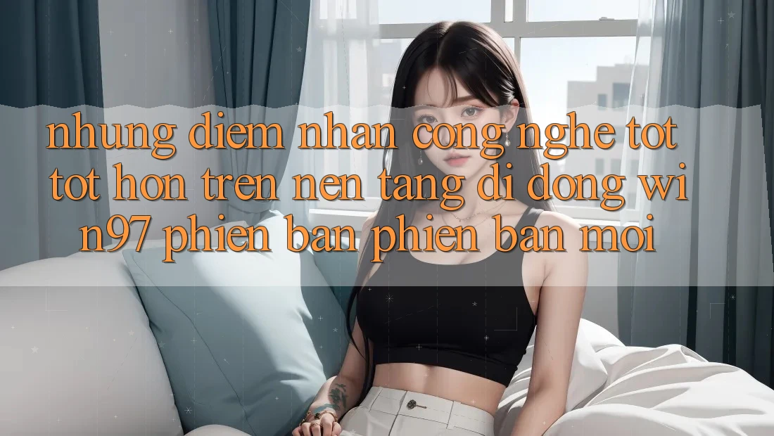 Những Điểm Nhấn Công Nghệ Tốt tốt hơn Trên Nền tảng di động win97 Phiên Bản Phiên bản mới Những Điểm Nhấn Công Nghệ Tốt tốt hơn Trên Nền tảng di động win97 Phiên Bản Phiên bản mới