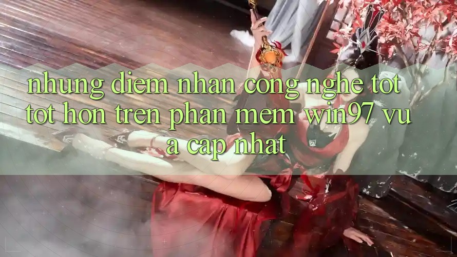 Những Điểm Nhấn Công Nghệ Tốt tốt hơn Trên Phần mềm win97 Vừa cập nhật