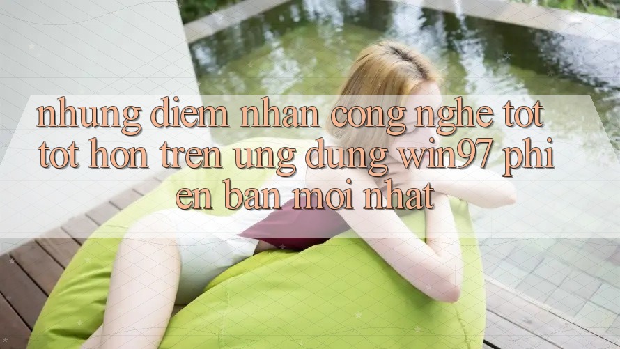 Những Điểm Nhấn Công Nghệ Tốt tốt hơn Trên Ứng Dụng win97 Phiên Bản Mới nhất Những Điểm Nhấn Công Nghệ Tốt tốt hơn Trên Ứng Dụng win97 Phiên Bản Mới nhất
